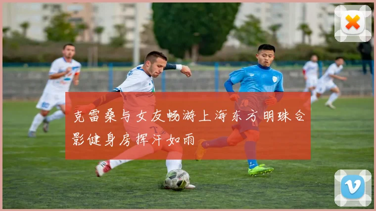 克雷桑与女友畅游上海东方明珠合影健身房挥汗如雨