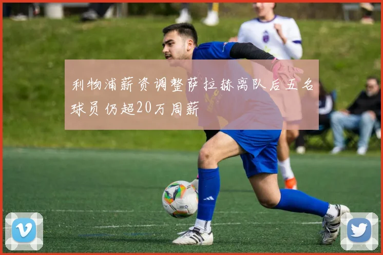 利物浦薪资调整萨拉赫离队后五名球员仍超20万周薪