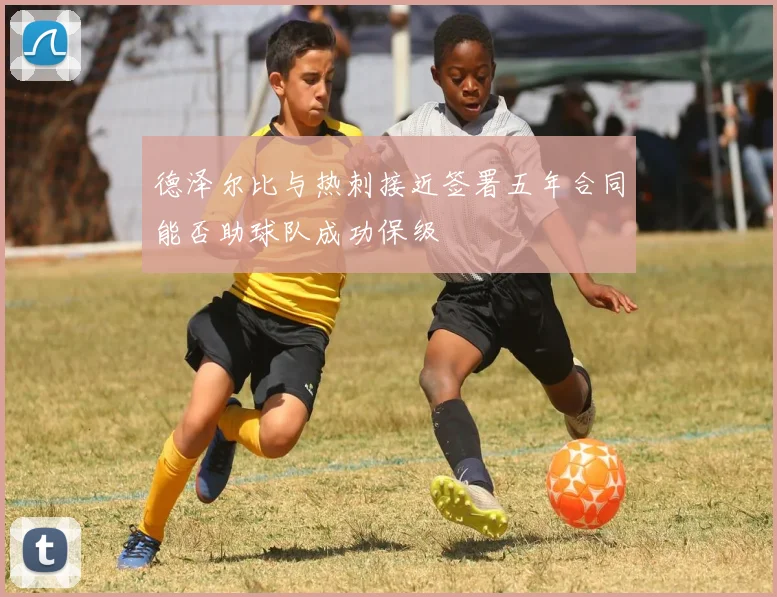 德泽尔比与热刺接近签署五年合同能否助球队成功保级