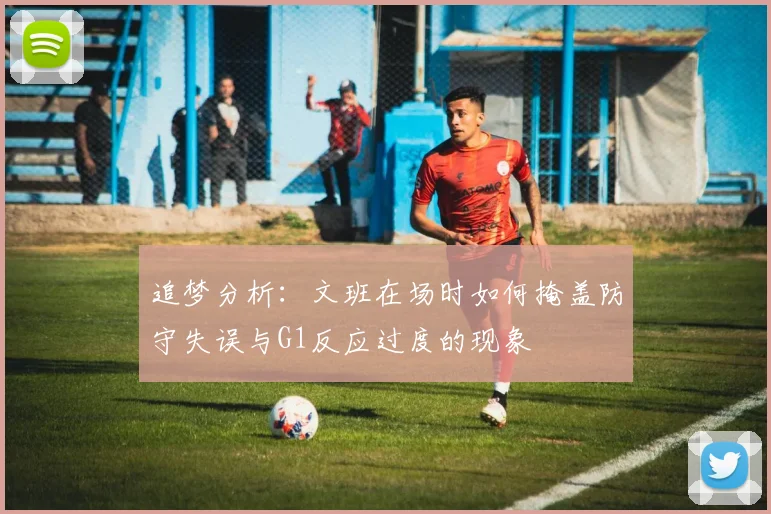 追梦分析：文班在场时如何掩盖防守失误与G1反应过度的现象