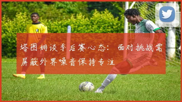 塔图姆谈季后赛心态：面对挑战需屏蔽外界噪音保持专注