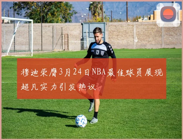 穆迪荣膺3月24日NBA最佳球员展现超凡实力引发热议